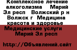 Комплексное лечение алкоголизма  - Марий Эл респ., Волжский р-н, Волжск г. Медицина, красота и здоровье » Медицинские услуги   . Марий Эл респ.